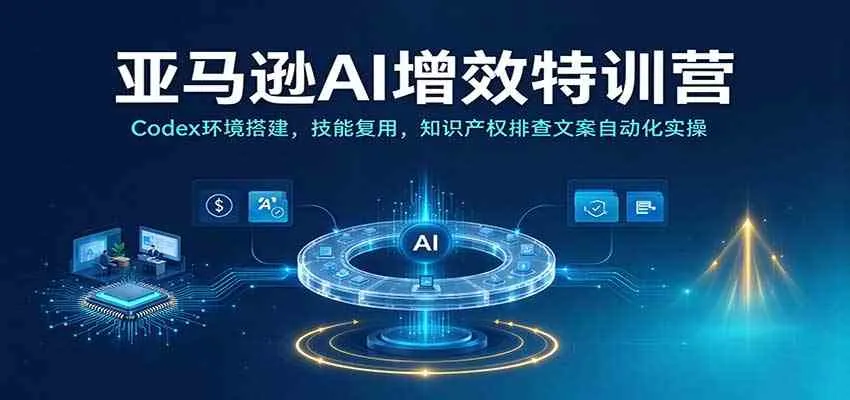 亚马逊AI增效特训营：Codex环境搭建，技能复用，知识产权排查文案自动化实操-小优资源网